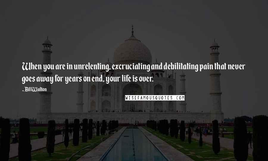 Bill Walton Quotes: When you are in unrelenting, excruciating and debilitating pain that never goes away for years on end, your life is over.