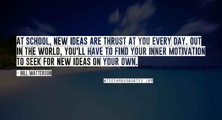 Bill Watterson Quotes: At school, new ideas are thrust at you every day. Out in the world, you'll have to find your inner motivation to seek for new ideas on your own.