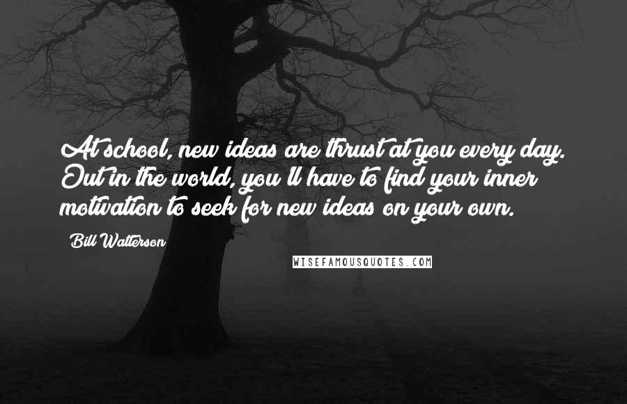 Bill Watterson Quotes: At school, new ideas are thrust at you every day. Out in the world, you'll have to find your inner motivation to seek for new ideas on your own.