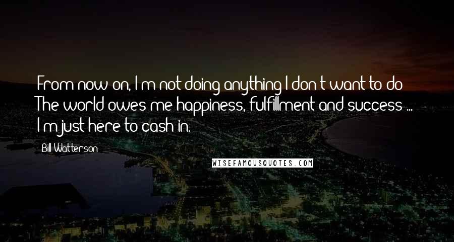 Bill Watterson Quotes: From now on, I'm not doing anything I don't want to do! The world owes me happiness, fulfillment and success ... I'm just here to cash in.