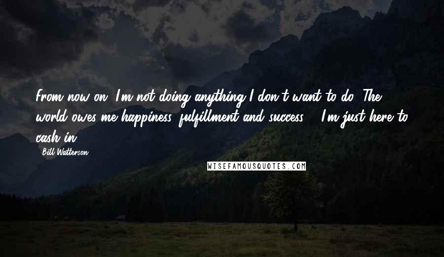 Bill Watterson Quotes: From now on, I'm not doing anything I don't want to do! The world owes me happiness, fulfillment and success ... I'm just here to cash in.