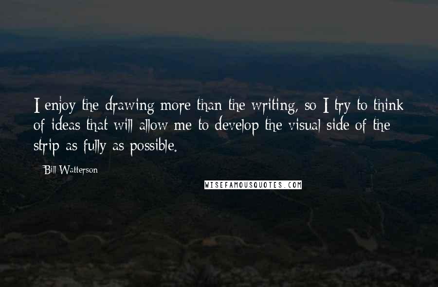 Bill Watterson Quotes: I enjoy the drawing more than the writing, so I try to think of ideas that will allow me to develop the visual side of the strip as fully as possible.