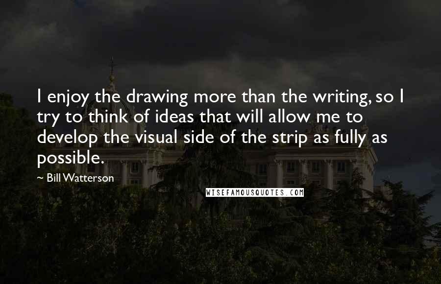 Bill Watterson Quotes: I enjoy the drawing more than the writing, so I try to think of ideas that will allow me to develop the visual side of the strip as fully as possible.