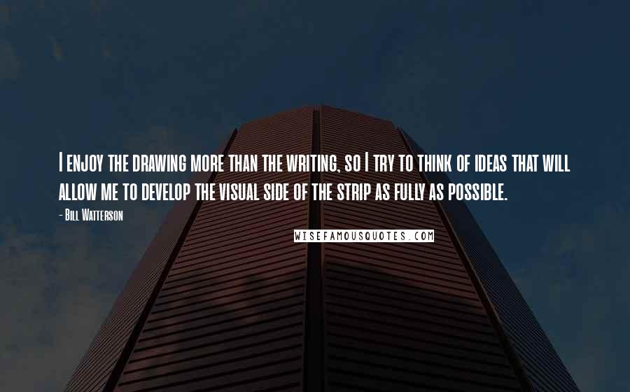 Bill Watterson Quotes: I enjoy the drawing more than the writing, so I try to think of ideas that will allow me to develop the visual side of the strip as fully as possible.