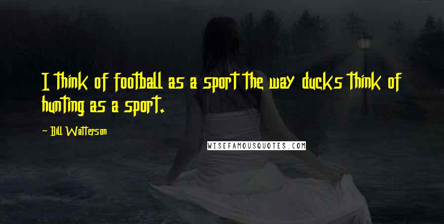 Bill Watterson Quotes: I think of football as a sport the way ducks think of hunting as a sport.