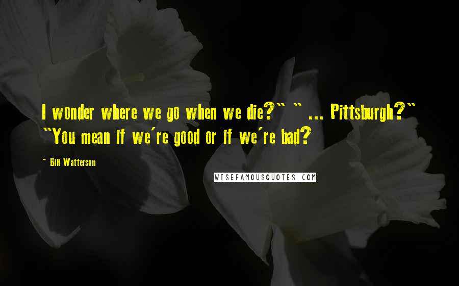 Bill Watterson Quotes: I wonder where we go when we die?" " ... Pittsburgh?" "You mean if we're good or if we're bad?