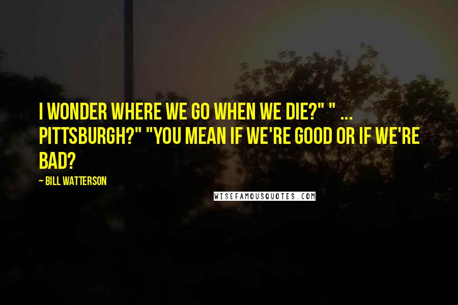 Bill Watterson Quotes: I wonder where we go when we die?" " ... Pittsburgh?" "You mean if we're good or if we're bad?