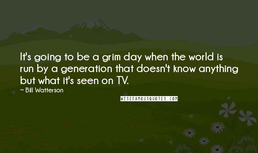 Bill Watterson Quotes: It's going to be a grim day when the world is run by a generation that doesn't know anything but what it's seen on TV.