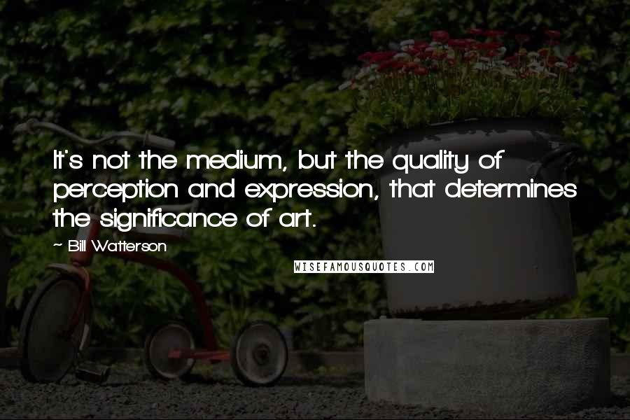 Bill Watterson Quotes: It's not the medium, but the quality of perception and expression, that determines the significance of art.