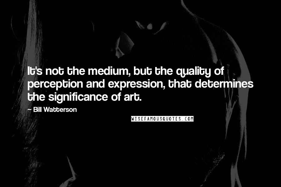 Bill Watterson Quotes: It's not the medium, but the quality of perception and expression, that determines the significance of art.