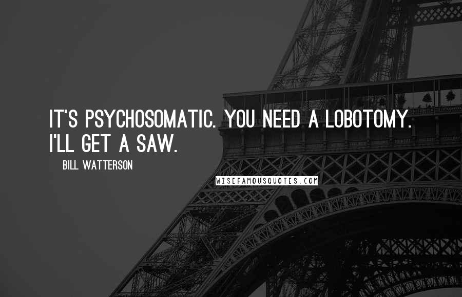 Bill Watterson Quotes: It's psychosomatic. You need a lobotomy. I'll get a saw.