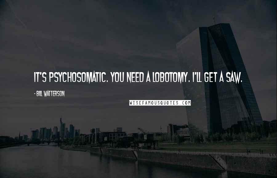 Bill Watterson Quotes: It's psychosomatic. You need a lobotomy. I'll get a saw.