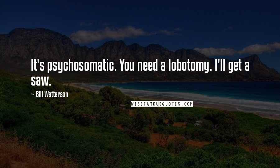 Bill Watterson Quotes: It's psychosomatic. You need a lobotomy. I'll get a saw.