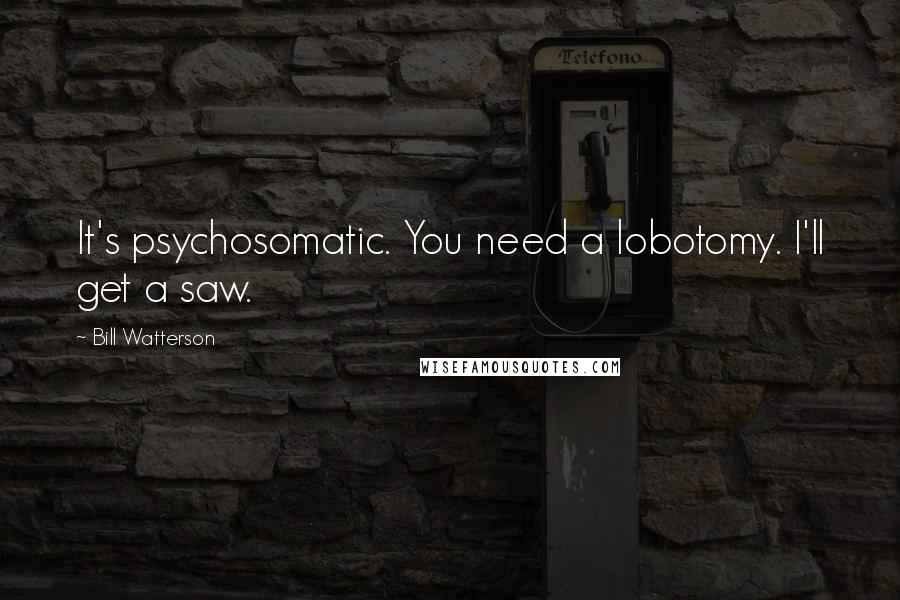 Bill Watterson Quotes: It's psychosomatic. You need a lobotomy. I'll get a saw.