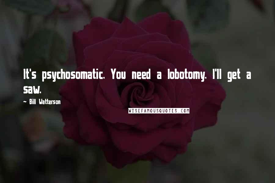 Bill Watterson Quotes: It's psychosomatic. You need a lobotomy. I'll get a saw.