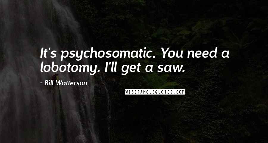 Bill Watterson Quotes: It's psychosomatic. You need a lobotomy. I'll get a saw.