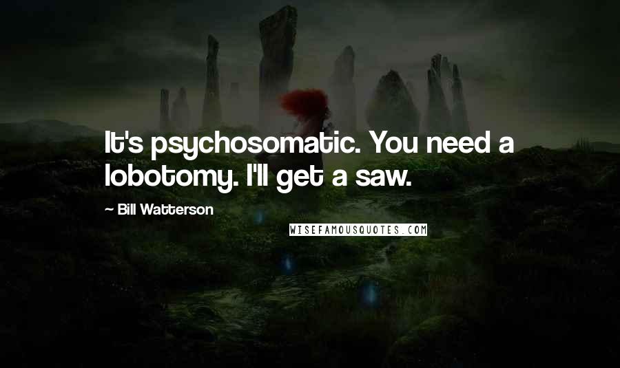 Bill Watterson Quotes: It's psychosomatic. You need a lobotomy. I'll get a saw.