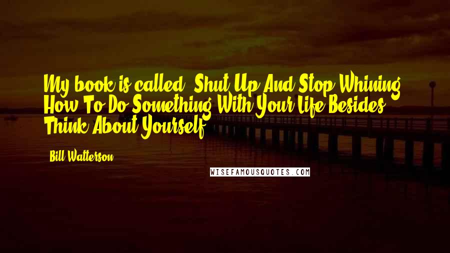 Bill Watterson Quotes: My book is called, Shut Up And Stop Whining: How To Do Something With Your Life Besides Think About Yourself.