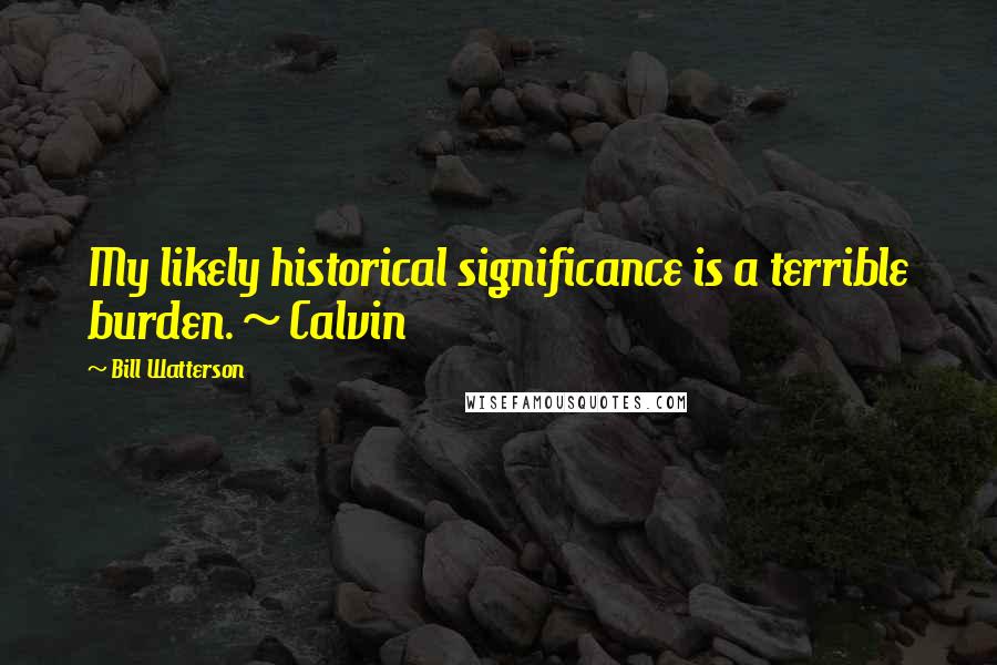 Bill Watterson Quotes: My likely historical significance is a terrible burden. ~ Calvin