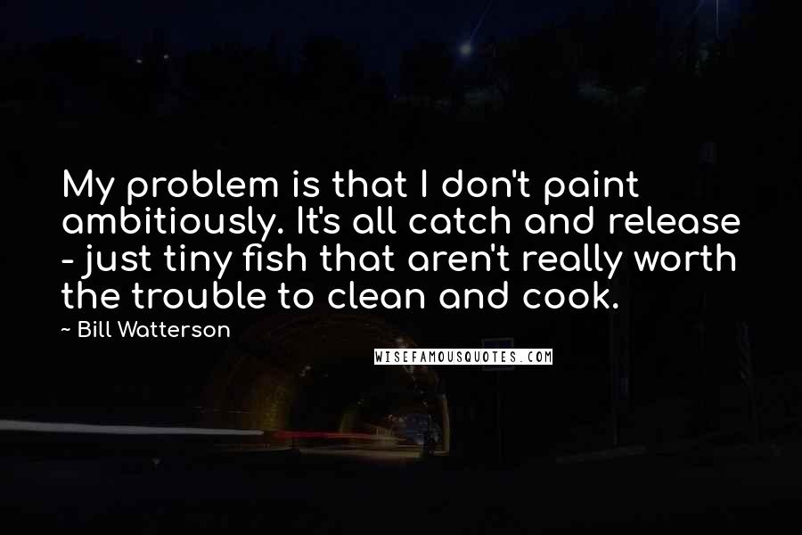 Bill Watterson Quotes: My problem is that I don't paint ambitiously. It's all catch and release - just tiny fish that aren't really worth the trouble to clean and cook.