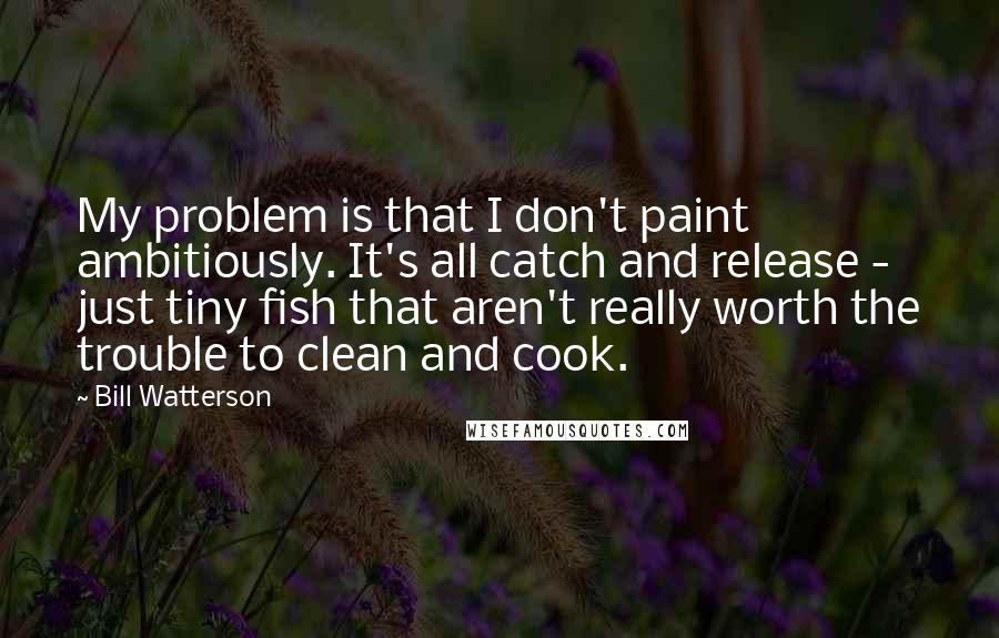 Bill Watterson Quotes: My problem is that I don't paint ambitiously. It's all catch and release - just tiny fish that aren't really worth the trouble to clean and cook.