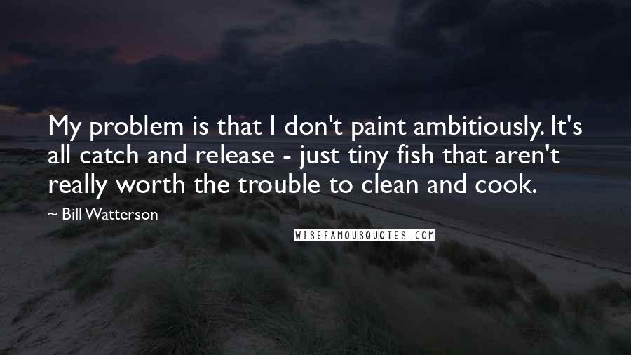 Bill Watterson Quotes: My problem is that I don't paint ambitiously. It's all catch and release - just tiny fish that aren't really worth the trouble to clean and cook.