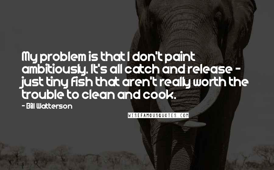 Bill Watterson Quotes: My problem is that I don't paint ambitiously. It's all catch and release - just tiny fish that aren't really worth the trouble to clean and cook.