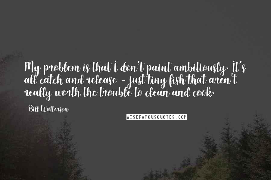 Bill Watterson Quotes: My problem is that I don't paint ambitiously. It's all catch and release - just tiny fish that aren't really worth the trouble to clean and cook.