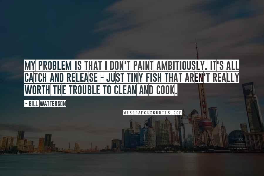 Bill Watterson Quotes: My problem is that I don't paint ambitiously. It's all catch and release - just tiny fish that aren't really worth the trouble to clean and cook.