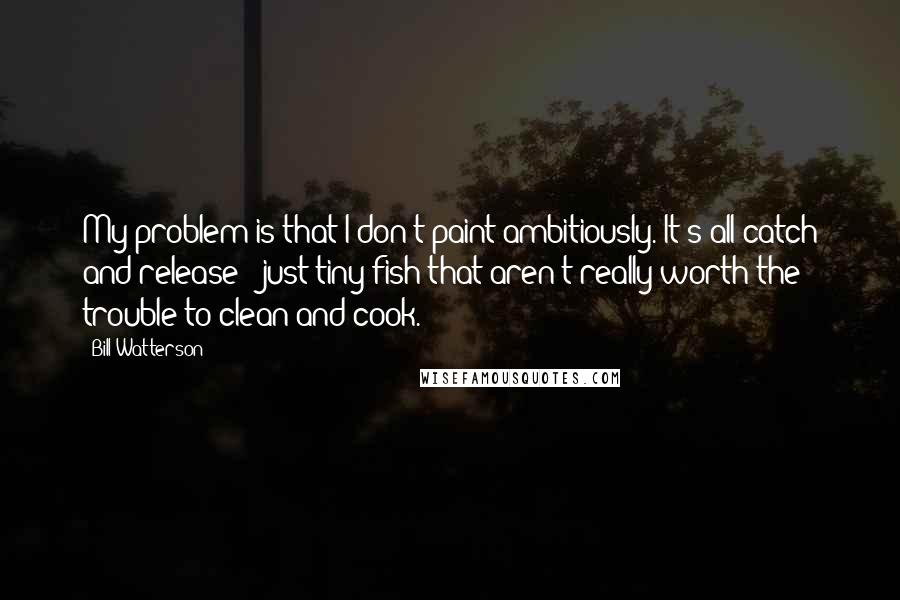 Bill Watterson Quotes: My problem is that I don't paint ambitiously. It's all catch and release - just tiny fish that aren't really worth the trouble to clean and cook.