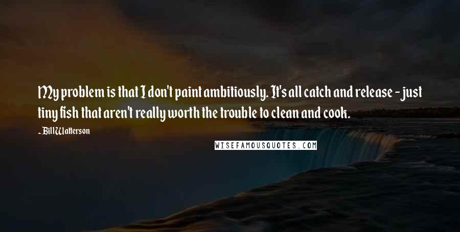 Bill Watterson Quotes: My problem is that I don't paint ambitiously. It's all catch and release - just tiny fish that aren't really worth the trouble to clean and cook.