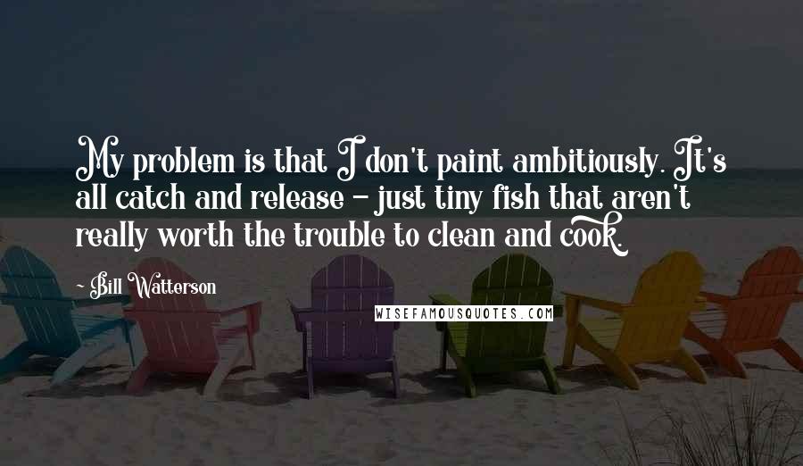 Bill Watterson Quotes: My problem is that I don't paint ambitiously. It's all catch and release - just tiny fish that aren't really worth the trouble to clean and cook.