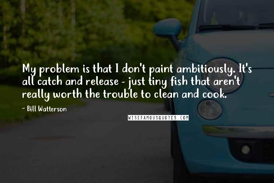 Bill Watterson Quotes: My problem is that I don't paint ambitiously. It's all catch and release - just tiny fish that aren't really worth the trouble to clean and cook.