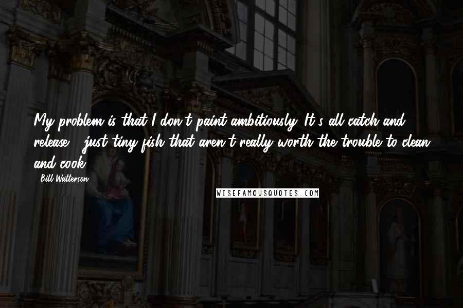 Bill Watterson Quotes: My problem is that I don't paint ambitiously. It's all catch and release - just tiny fish that aren't really worth the trouble to clean and cook.