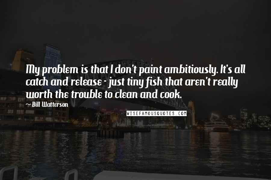 Bill Watterson Quotes: My problem is that I don't paint ambitiously. It's all catch and release - just tiny fish that aren't really worth the trouble to clean and cook.