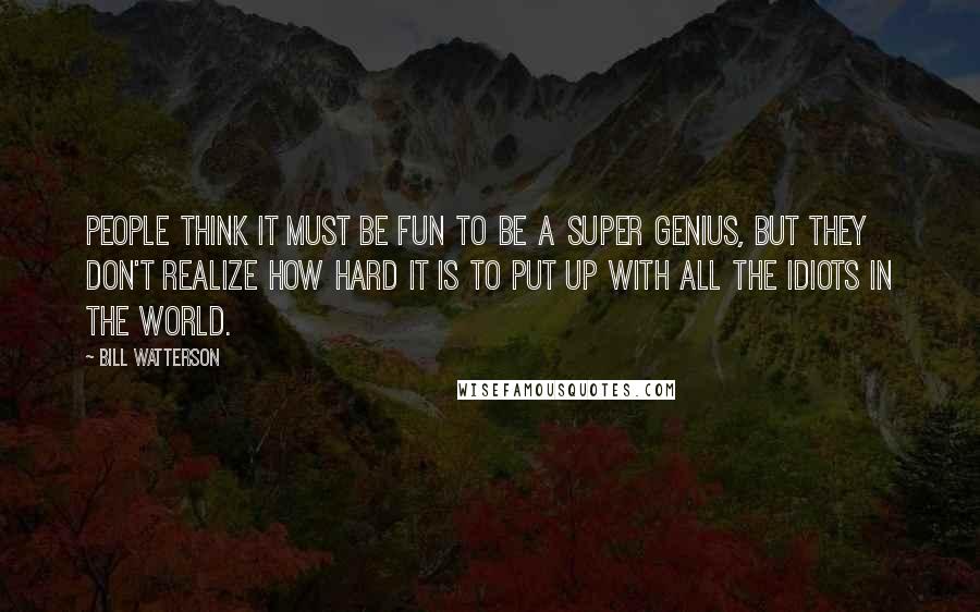 Bill Watterson Quotes: People think it must be fun to be a super genius, but they don't realize how hard it is to put up with all the idiots in the world.