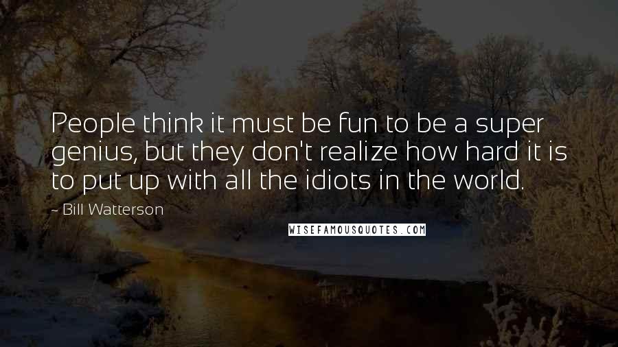 Bill Watterson Quotes: People think it must be fun to be a super genius, but they don't realize how hard it is to put up with all the idiots in the world.