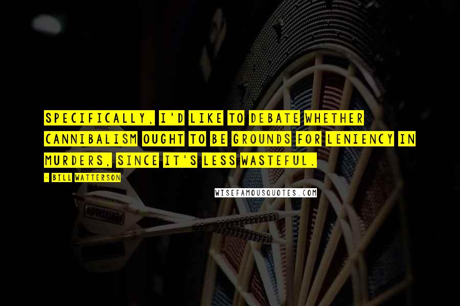 Bill Watterson Quotes: Specifically, I'd like to debate whether cannibalism ought to be grounds for leniency in murders, since it's less wasteful.