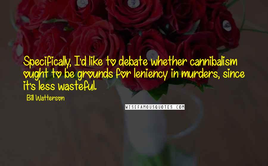 Bill Watterson Quotes: Specifically, I'd like to debate whether cannibalism ought to be grounds for leniency in murders, since it's less wasteful.