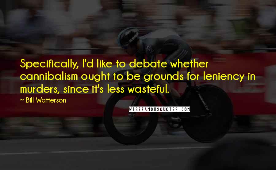 Bill Watterson Quotes: Specifically, I'd like to debate whether cannibalism ought to be grounds for leniency in murders, since it's less wasteful.