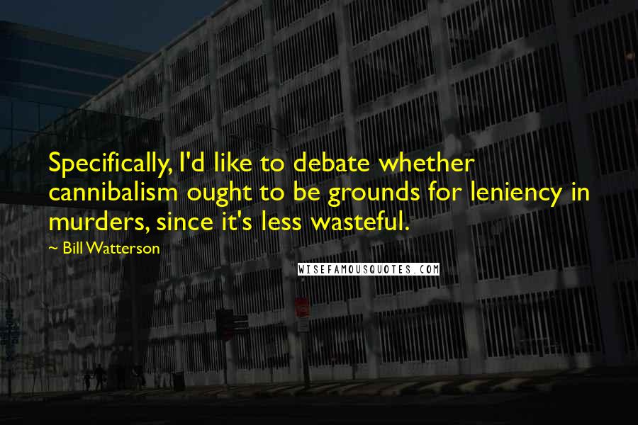 Bill Watterson Quotes: Specifically, I'd like to debate whether cannibalism ought to be grounds for leniency in murders, since it's less wasteful.