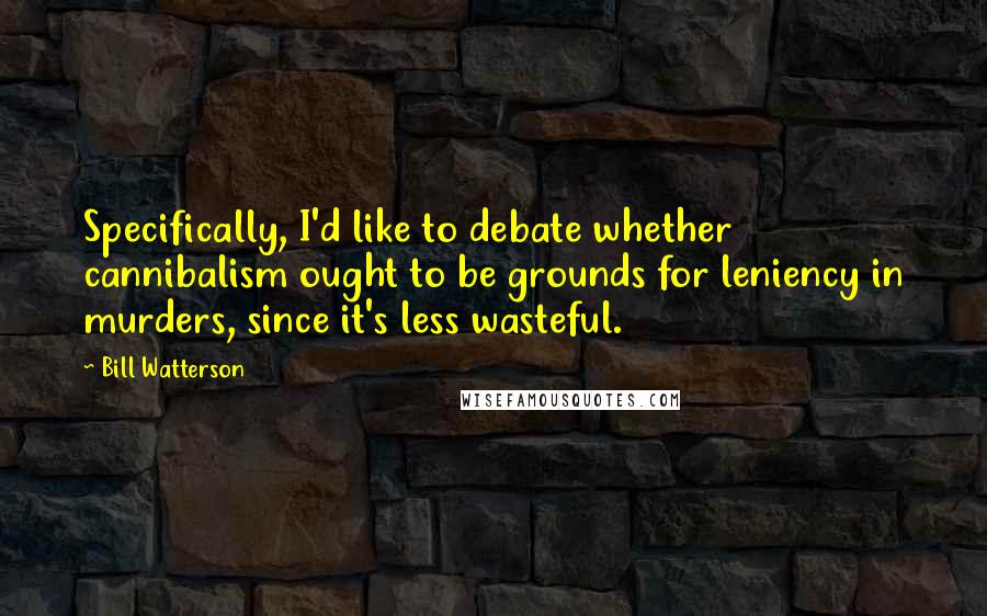 Bill Watterson Quotes: Specifically, I'd like to debate whether cannibalism ought to be grounds for leniency in murders, since it's less wasteful.