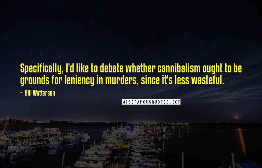 Bill Watterson Quotes: Specifically, I'd like to debate whether cannibalism ought to be grounds for leniency in murders, since it's less wasteful.