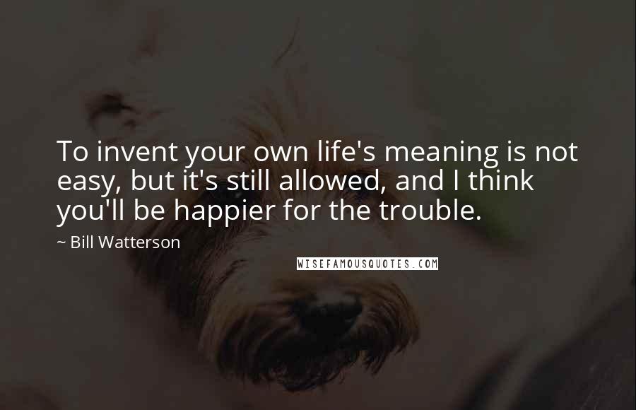 Bill Watterson Quotes: To invent your own life's meaning is not easy, but it's still allowed, and I think you'll be happier for the trouble.