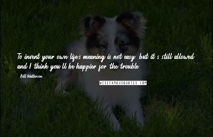 Bill Watterson Quotes: To invent your own life's meaning is not easy, but it's still allowed, and I think you'll be happier for the trouble.