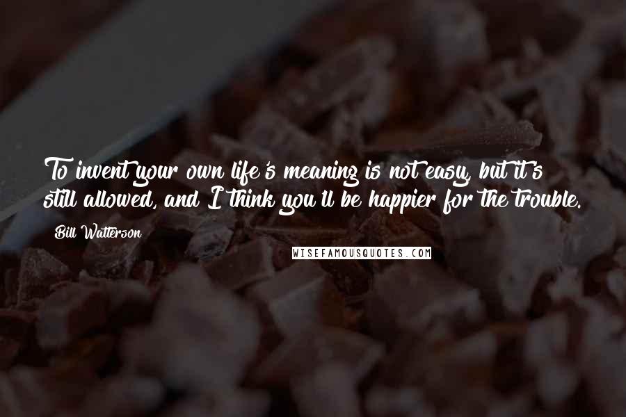 Bill Watterson Quotes: To invent your own life's meaning is not easy, but it's still allowed, and I think you'll be happier for the trouble.