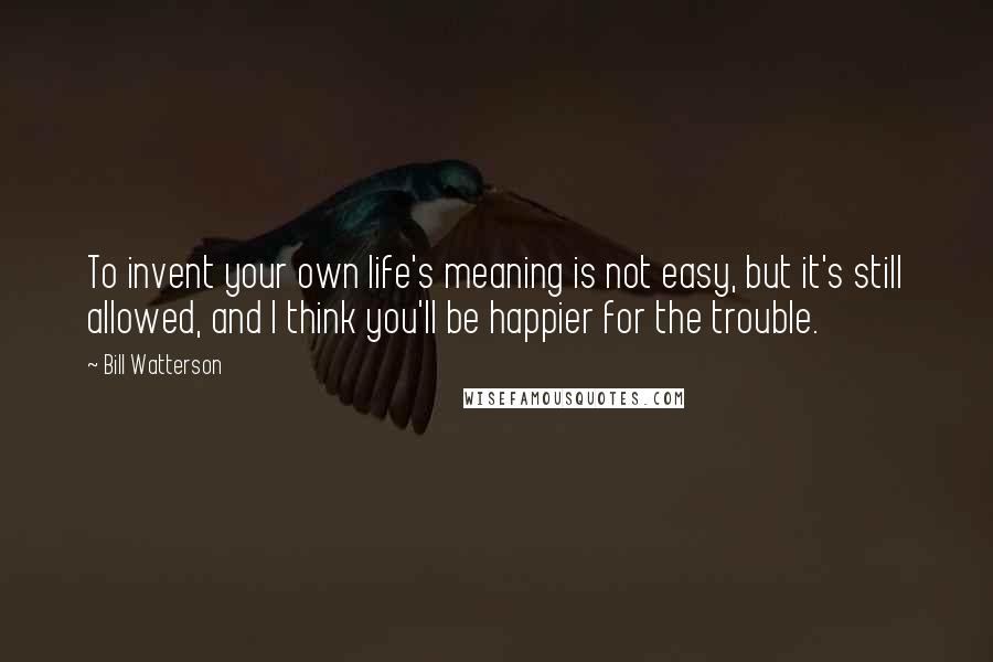 Bill Watterson Quotes: To invent your own life's meaning is not easy, but it's still allowed, and I think you'll be happier for the trouble.