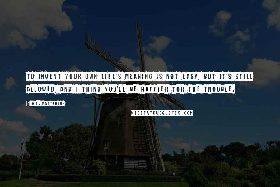 Bill Watterson Quotes: To invent your own life's meaning is not easy, but it's still allowed, and I think you'll be happier for the trouble.