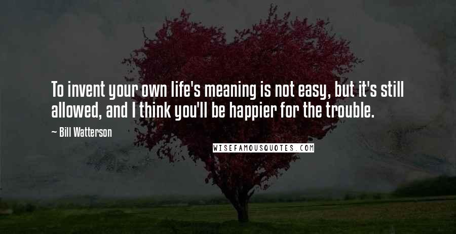 Bill Watterson Quotes: To invent your own life's meaning is not easy, but it's still allowed, and I think you'll be happier for the trouble.