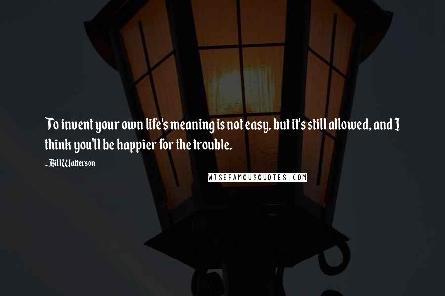 Bill Watterson Quotes: To invent your own life's meaning is not easy, but it's still allowed, and I think you'll be happier for the trouble.